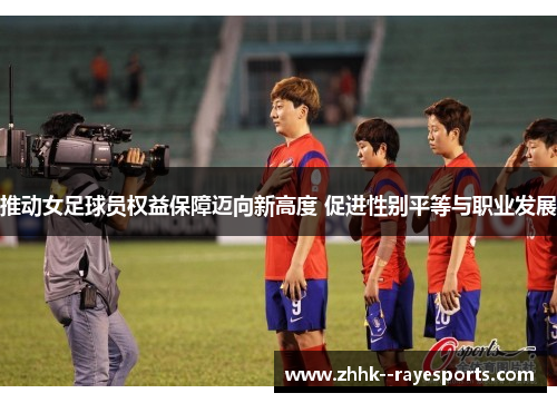 推动女足球员权益保障迈向新高度 促进性别平等与职业发展 推动女足球员权益保障迈向新高度 促进性别平等与职业发展