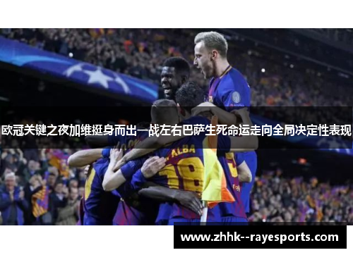 欧冠关键之夜加维挺身而出一战左右巴萨生死命运走向全局决定性表现