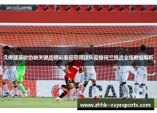 久保建英欧协联关键战精彩表现带领球队迎接荷兰挑战全场数据解析 久保建英欧协联关键战精彩表现带领球队迎接荷兰挑战全场数据解析
