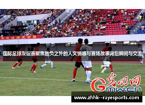 国际足球友谊赛聚焦胜负之外的人文情感与赛场故事背后瞬间与交流 国际足球友谊赛聚焦胜负之外的人文情感与赛场故事背后瞬间与交流